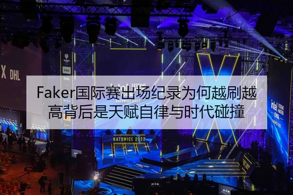 Faker国际赛出场纪录为何越刷越高背后是天赋自律与时代碰撞