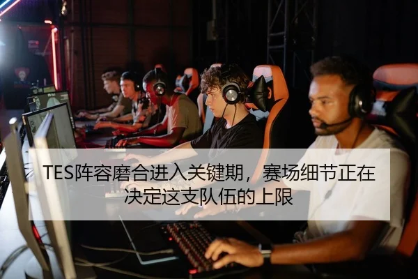 TES阵容磨合进入关键期，赛场细节正在决定这支队伍的上限